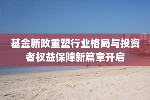 基金新政重塑行业格局与投资者权益保障新篇章开启