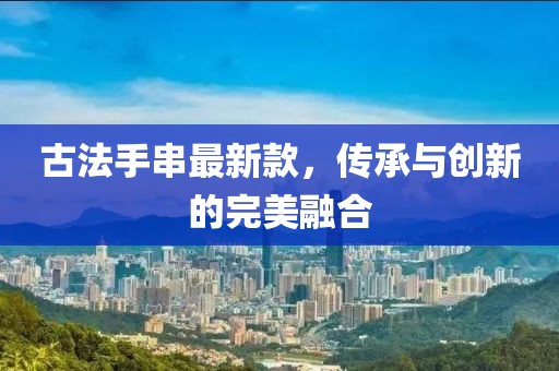 古法手串最新款，传承与创新的完美融合
