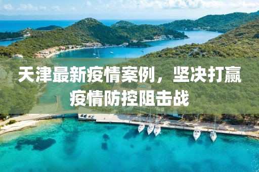 天津最新疫情案例，坚决打赢疫情防控阻击战