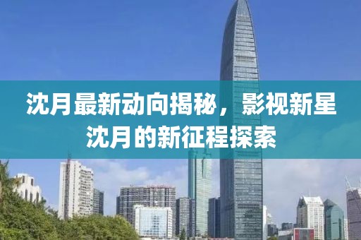 沈月最新动向揭秘，影视新星沈月的新征程探索
