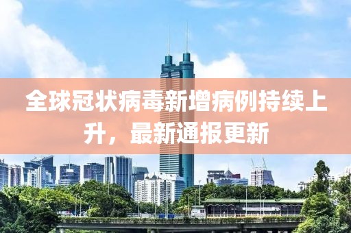 全球冠状病毒新增病例持续上升，最新通报更新