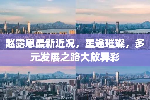 赵露思最新近况，星途璀璨，多元发展之路大放异彩