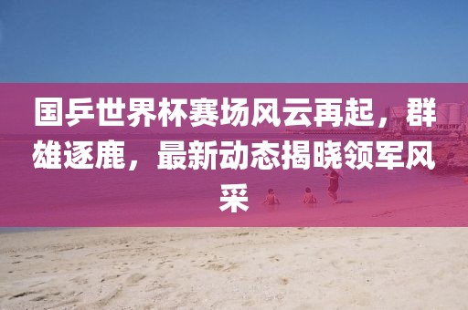国乒世界杯赛场风云再起，群雄逐鹿，最新动态揭晓领军风采