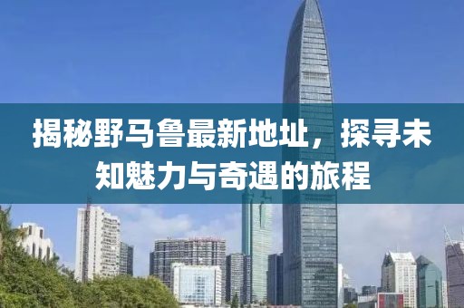 揭秘野马鲁最新地址，探寻未知魅力与奇遇的旅程