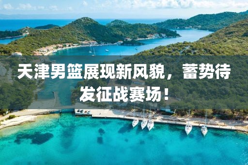 天津男篮展现新风貌，蓄势待发征战赛场！