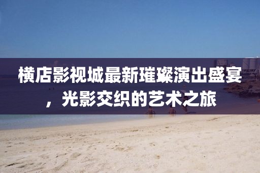 横店影视城最新璀璨演出盛宴，光影交织的艺术之旅