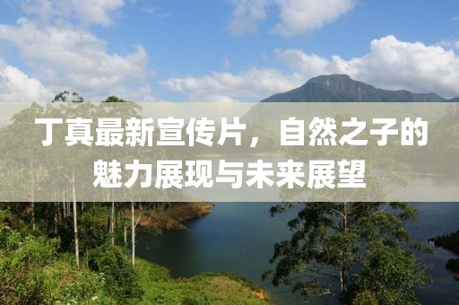 丁真最新宣传片，自然之子的魅力展现与未来展望