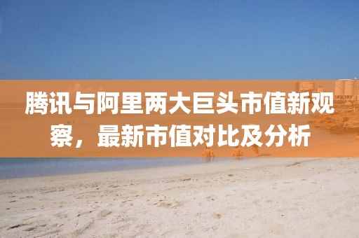 腾讯与阿里两大巨头市值新观察，最新市值对比及分析