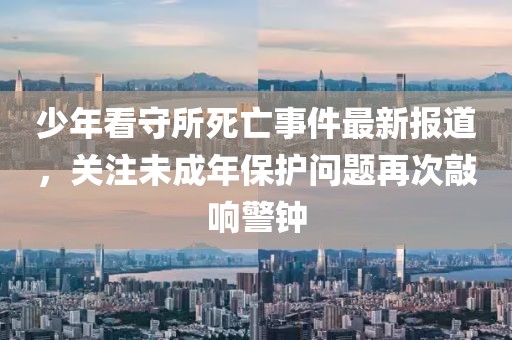 少年看守所死亡事件最新报道，关注未成年保护问题再次敲响警钟
