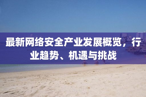 最新网络安全产业发展概览，行业趋势、机遇与挑战