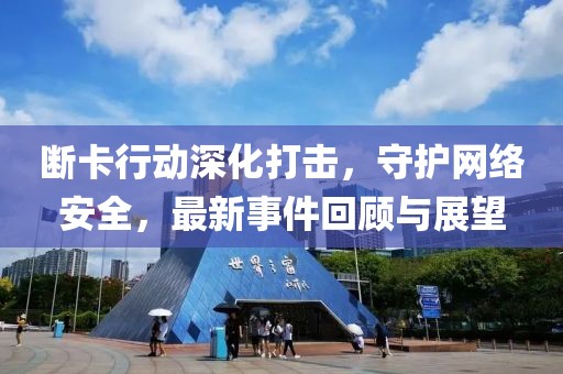 断卡行动深化打击，守护网络安全，最新事件回顾与展望
