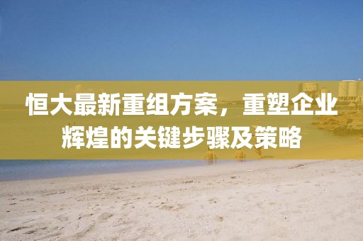 恒大最新重组方案，重塑企业辉煌的关键步骤及策略