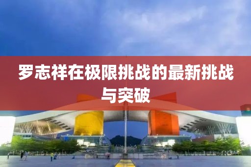 罗志祥在极限挑战的最新挑战与突破
