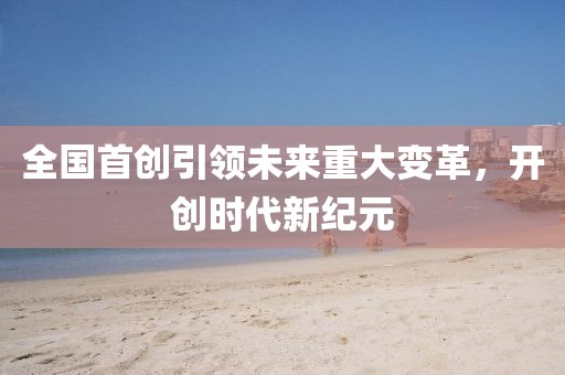 全国首创引领未来重大变革，开创时代新纪元