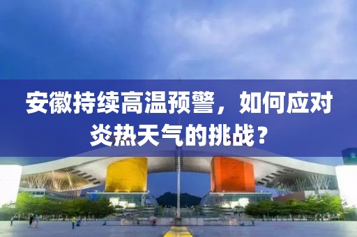 安徽持续高温预警，如何应对炎热天气的挑战？