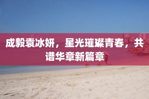 成毅袁冰妍，星光璀璨青春，共谱华章新篇章