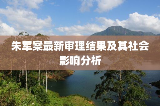 朱军案最新审理结果及其社会影响分析