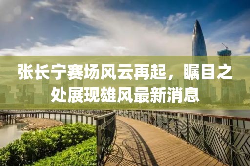 张长宁赛场风云再起，瞩目之处展现雄风最新消息