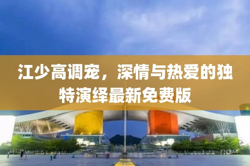 江少高调宠，深情与热爱的独特演绎最新免费版