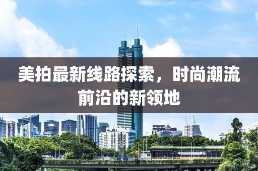 美拍最新线路探索，时尚潮流前沿的新领地