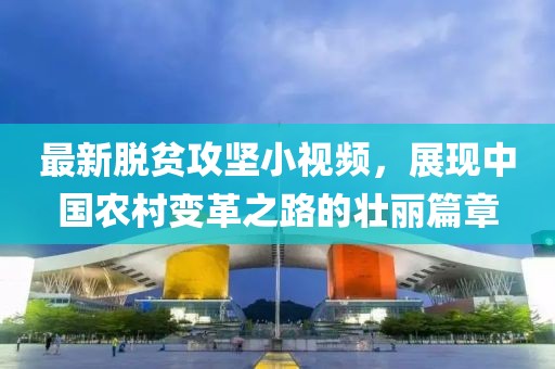 最新脱贫攻坚小视频，展现中国农村变革之路的壮丽篇章