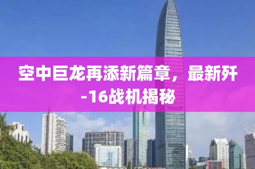 空中巨龙再添新篇章，最新歼-16战机揭秘