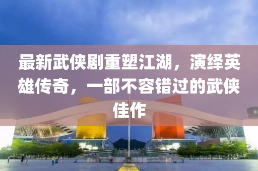 最新武侠剧重塑江湖，演绎英雄传奇，一部不容错过的武侠佳作