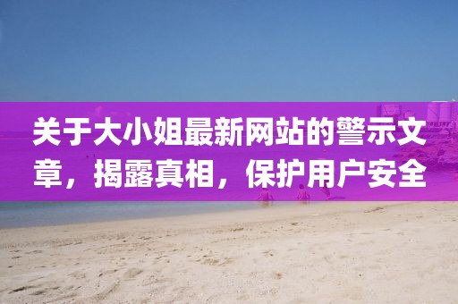 关于大小姐最新网站的警示文章，揭露真相，保护用户安全