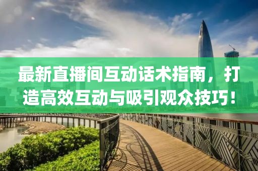 最新直播间互动话术指南，打造高效互动与吸引观众技巧！