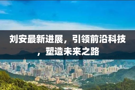 刘安最新进展，引领前沿科技，塑造未来之路