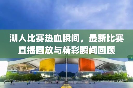 湖人比赛热血瞬间，最新比赛直播回放与精彩瞬间回顾