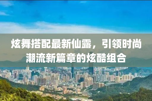 炫舞搭配最新仙露，引领时尚潮流新篇章的炫酷组合