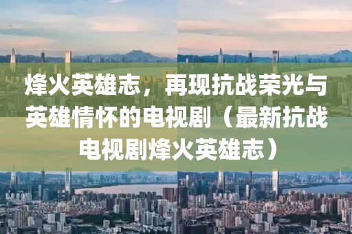 烽火英雄志，再现抗战荣光与英雄情怀的电视剧（最新抗战电视剧烽火英雄志）