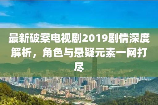 最新破案电视剧2019剧情深度解析，角色与悬疑元素一网打尽