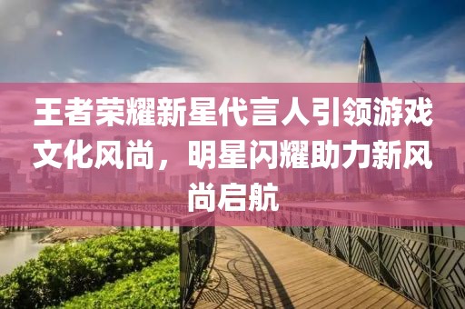 王者荣耀新星代言人引领游戏文化风尚，明星闪耀助力新风尚启航