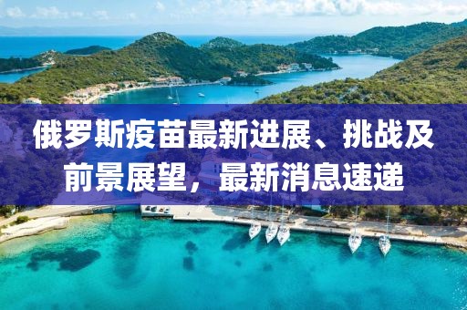俄罗斯疫苗最新进展、挑战及前景展望，最新消息速递