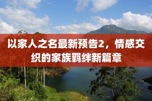 以家人之名最新预告2，情感交织的家族羁绊新篇章