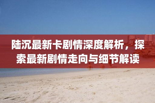 陆沉最新卡剧情深度解析，探索最新剧情走向与细节解读