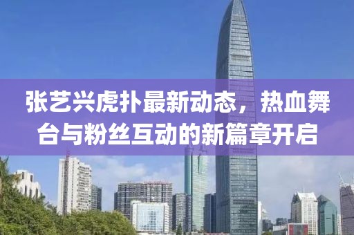 张艺兴虎扑最新动态，热血舞台与粉丝互动的新篇章开启