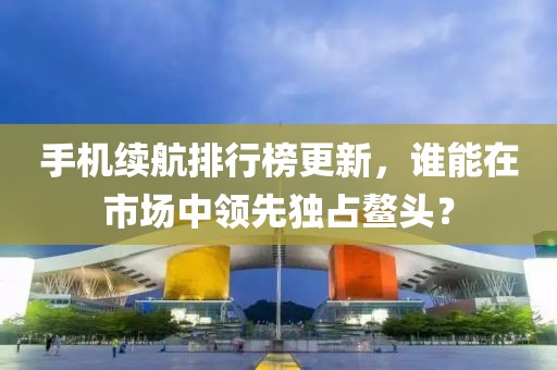 手机续航排行榜更新，谁能在市场中领先独占鳌头？