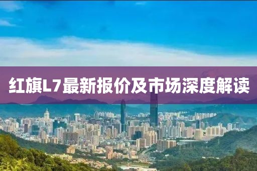 红旗L7最新报价及市场深度解读
