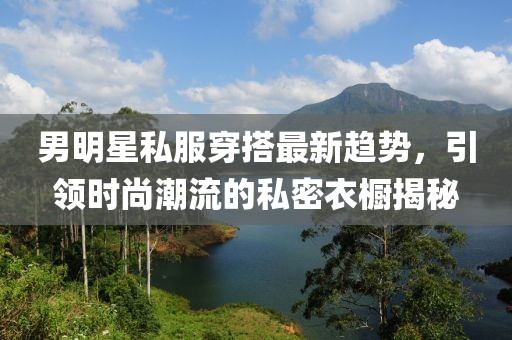 男明星私服穿搭最新趋势，引领时尚潮流的私密衣橱揭秘