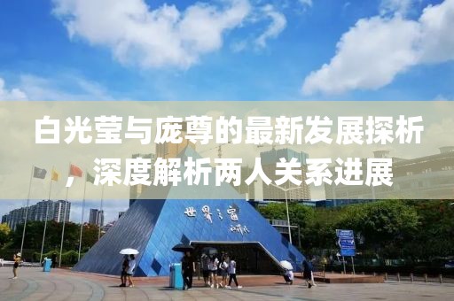 白光莹与庞尊的最新发展探析，深度解析两人关系进展