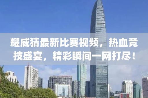耀威猜最新比赛视频，热血竞技盛宴，精彩瞬间一网打尽！