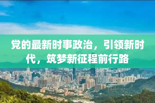 党的最新时事政治，引领新时代，筑梦新征程前行路