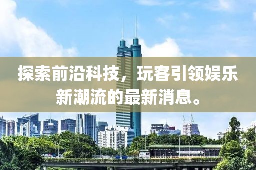 探索前沿科技，玩客引领娱乐新潮流的最新消息。
