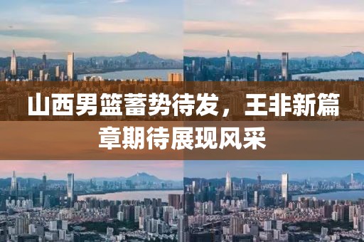 山西男篮蓄势待发，王非新篇章期待展现风采