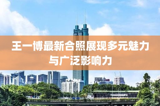 王一博最新合照展现多元魅力与广泛影响力