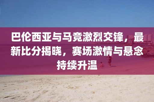 巴伦西亚与马竞激烈交锋，最新比分揭晓，赛场激情与悬念持续升温
