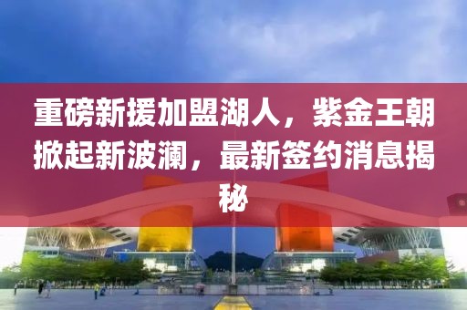 重磅新援加盟湖人，紫金王朝掀起新波澜，最新签约消息揭秘